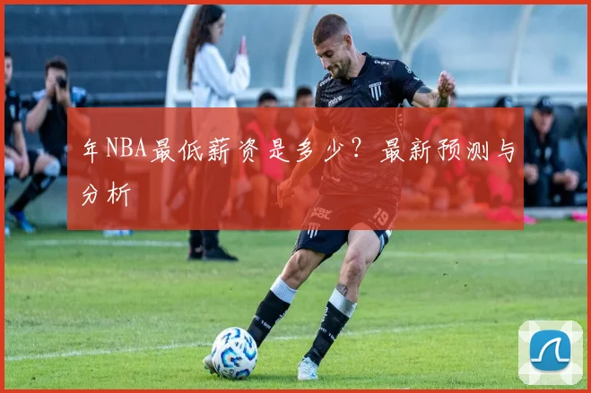 年NBA最低薪资是多少?最新预测与分析