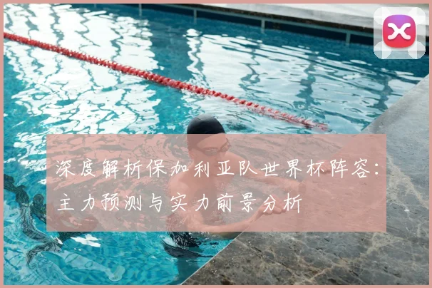 深度解析保加利亚队世界杯阵容：主力预测与实力前景分析