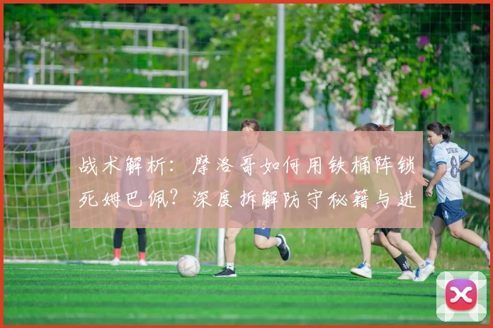 战术解析：摩洛哥如何用铁桶阵锁死姆巴佩？深度拆解防守秘籍与进攻破解之道