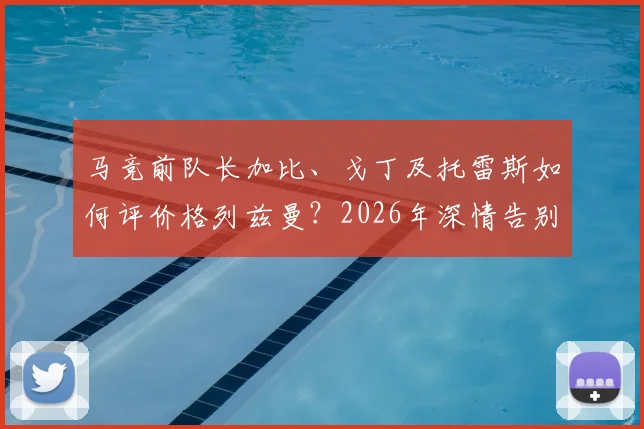 马竞前队长加比、戈丁及托雷斯如何评价格列兹曼？2026年深情告别语录全记录