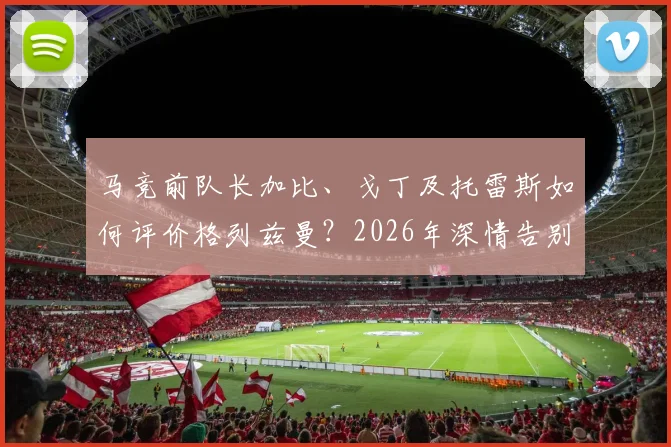 马竞前队长加比、戈丁及托雷斯如何评价格列兹曼?2026年深情告别语录全记录