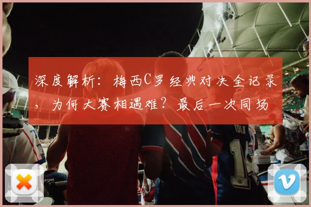 深度解析：梅西C罗经典对决全记录，为何大赛相遇难？最后一次同场竞技回顾